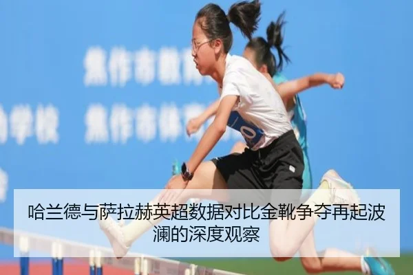 哈兰德与萨拉赫英超数据对比金靴争夺再起波澜的深度观察