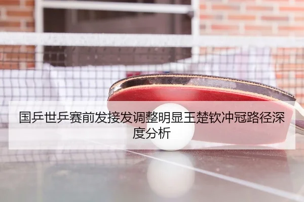 国乒世乒赛前发接发调整明显王楚钦冲冠路径深度分析