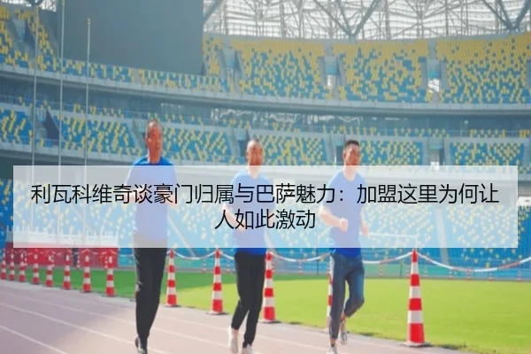 利瓦科维奇谈豪门归属与巴萨魅力：加盟这里为何让人如此激动