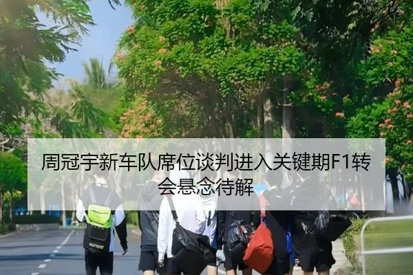 周冠宇新车队席位谈判进入关键期F1转会悬念待解
